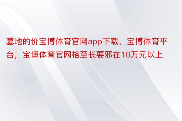 墓地的价宝博体育官网app下载，宝博体育平台，宝博体育官网格至长要邪在10万元以上