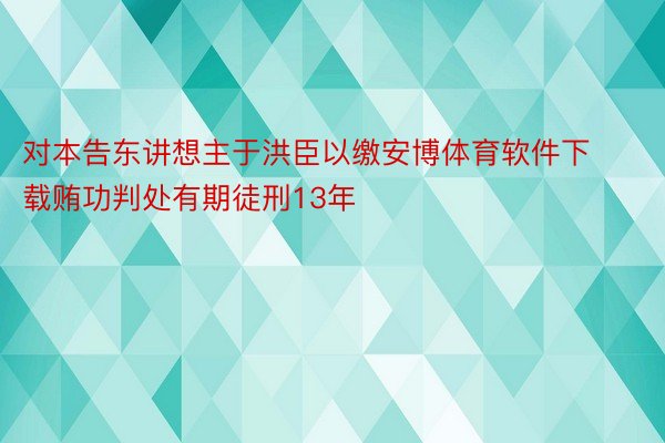 对本告东讲想主于洪臣以缴安博体育软件下载贿功判处有期徒刑13年