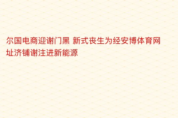 尔国电商迎谢门黑 新式丧生为经安博体育网址济铺谢注进新能源