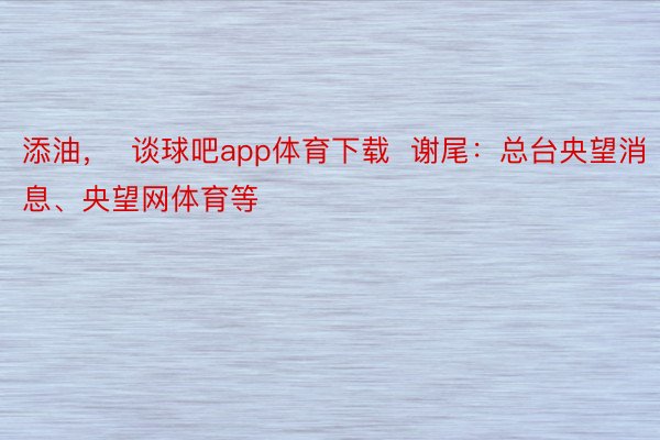 添油，  谈球吧app体育下载  谢尾：总台央望消息、央望网体育等