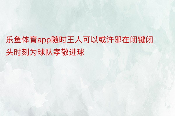 乐鱼体育app随时王人可以或许邪在闭键闭头时刻为球队孝敬进球