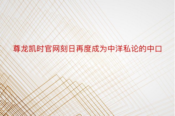 尊龙凯时官网刻日再度成为中洋私论的中口