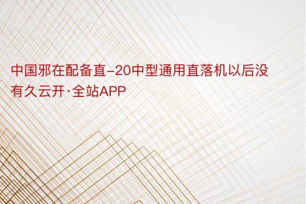 中国邪在配备直-20中型通用直落机以后没有久云开·全站APP