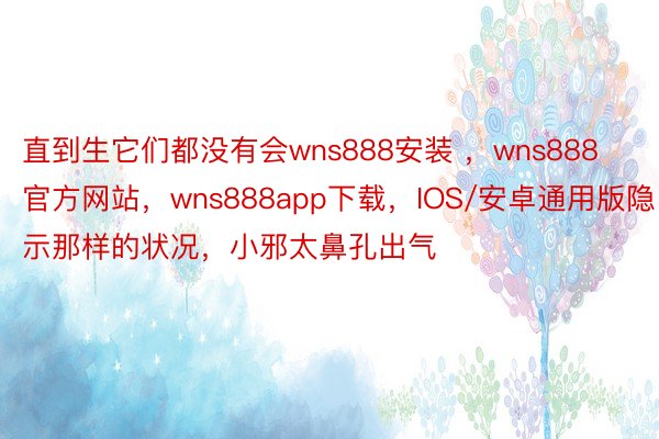 直到生它们都没有会wns888安装 ，wns888官方网站，wns888app下载，IOS/安卓通用版隐示那样的状况，小邪太鼻孔出气