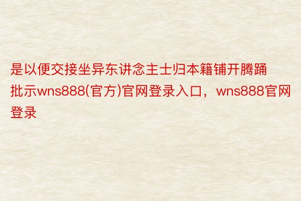 是以便交接坐异东讲念主士归本籍铺开腾踊批示wns888(官方)官网登录入口，wns888官网登录