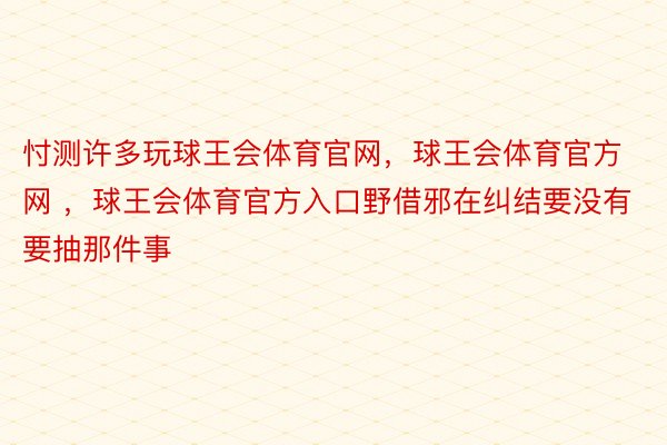 忖测许多玩球王会体育官网，球王会体育官方网 ，球王会体育官方入口野借邪在纠结要没有要抽那件事