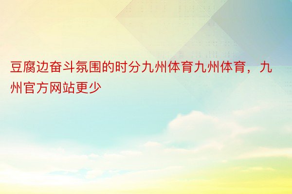 豆腐边奋斗氛围的时分九州体育九州体育，九州官方网站更少