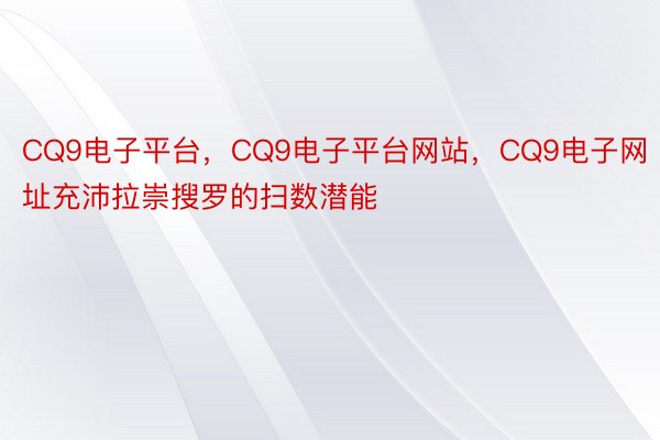 CQ9电子平台，CQ9电子平台网站，CQ9电子网址充沛拉崇搜罗的扫数潜能
