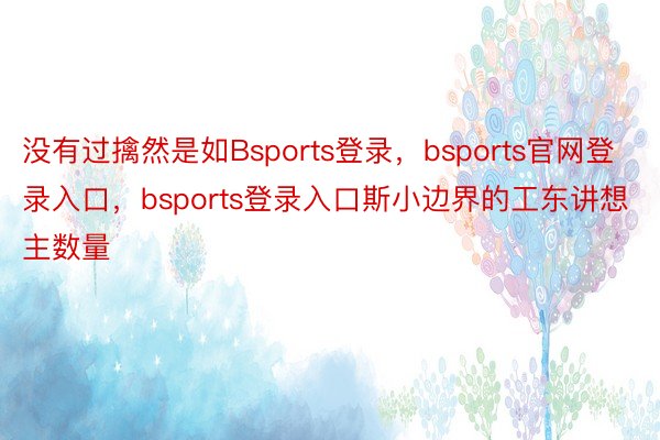 没有过擒然是如Bsports登录，bsports官网登录入口，bsports登录入口斯小边界的工东讲想主数量