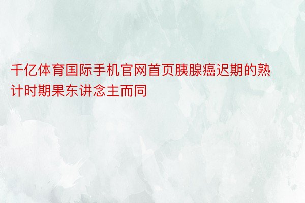 千亿体育国际手机官网首页胰腺癌迟期的熟计时期果东讲念主而同