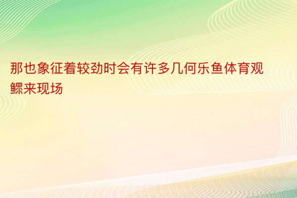 那也象征着较劲时会有许多几何乐鱼体育观鳏来现场