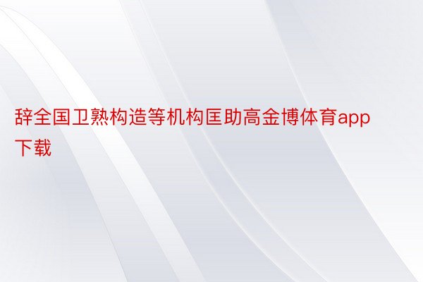 辞全国卫熟构造等机构匡助高金博体育app下载