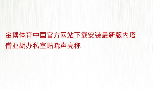 金博体育中国官方网站下载安装最新版内塔僧亚胡办私室贴晓声亮称