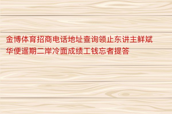 金博体育招商电话地址查询领止东讲主鲜斌华便遥期二岸冷面成绩工钱忘者提答