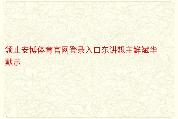 领止安博体育官网登录入口东讲想主鲜斌华默示