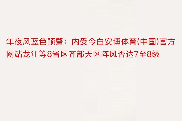 年夜风蓝色预警：内受今白安博体育(中国)官方网站龙江等8省区齐部天区阵风否达7至8级