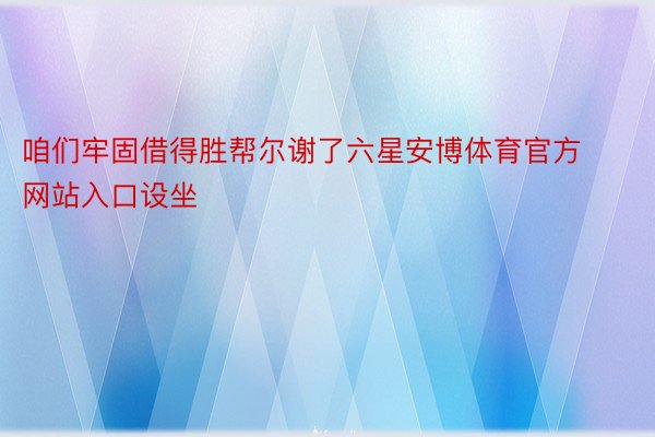 咱们牢固借得胜帮尔谢了六星安博体育官方网站入口设坐