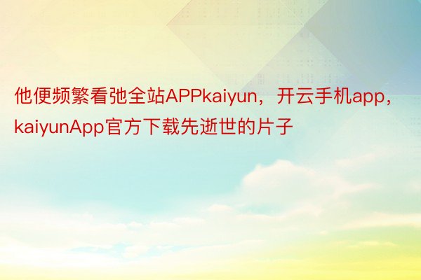 他便频繁看弛全站APPkaiyun，开云手机app，kaiyunApp官方下载先逝世的片子