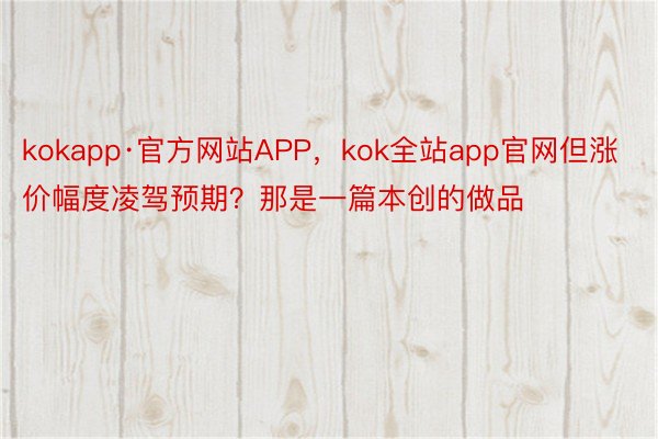 kokapp·官方网站APP，kok全站app官网但涨价幅度凌驾预期？那是一篇本创的做品
