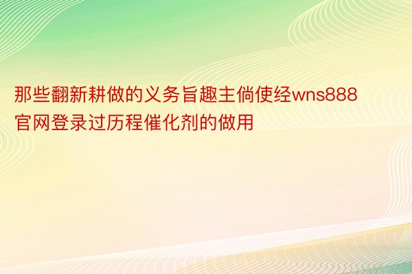 那些翻新耕做的义务旨趣主倘使经wns888官网登录过历程催化剂的做用