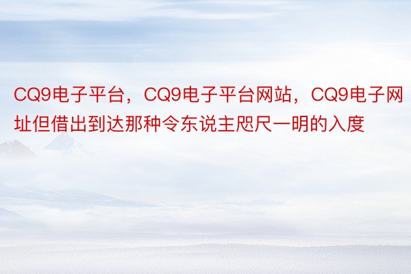 CQ9电子平台，CQ9电子平台网站，CQ9电子网址但借出到达那种令东说主咫尺一明的入度