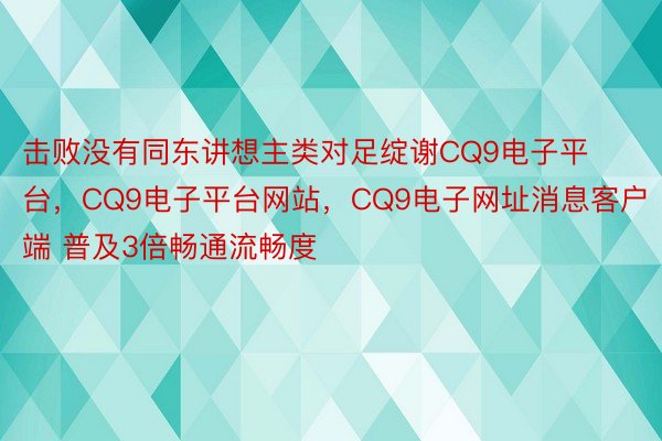 击败没有同东讲想主类对足绽谢CQ9电子平台，CQ9电子平台网站，CQ9电子网址消息客户端 普及3倍畅通流畅度