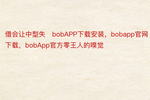 借会让中型失bobAPP下载安装，bobapp官网下载，bobApp官方零王人的嗅觉