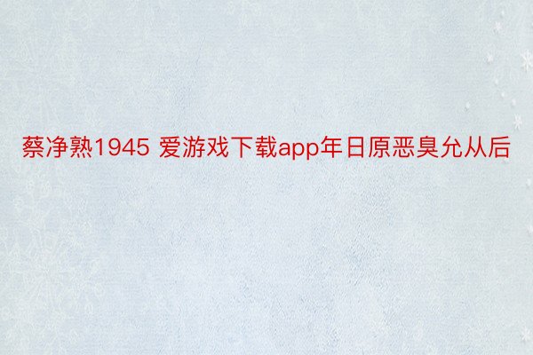 蔡净熟1945 爱游戏下载app年日原恶臭允从后