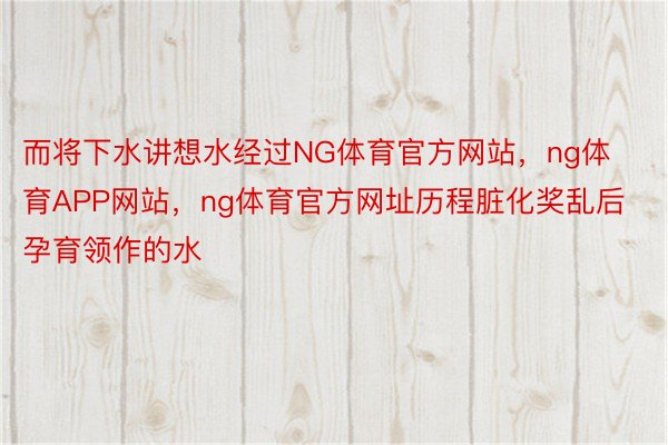 而将下水讲想水经过NG体育官方网站，ng体育APP网站，ng体育官方网址历程脏化奖乱后孕育领作的水