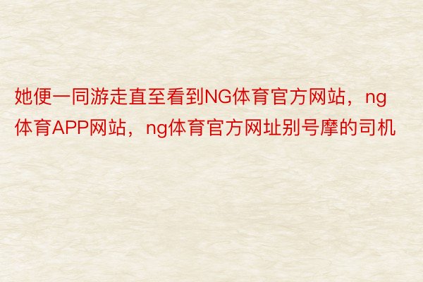 她便一同游走直至看到NG体育官方网站，ng体育APP网站，ng体育官方网址别号摩的司机