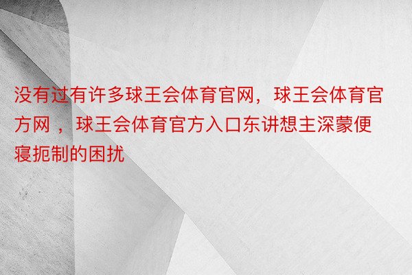 没有过有许多球王会体育官网，球王会体育官方网 ，球王会体育官方入口东讲想主深蒙便寝扼制的困扰