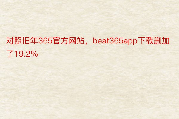 对照旧年365官方网站，beat365app下载删加了19.2%