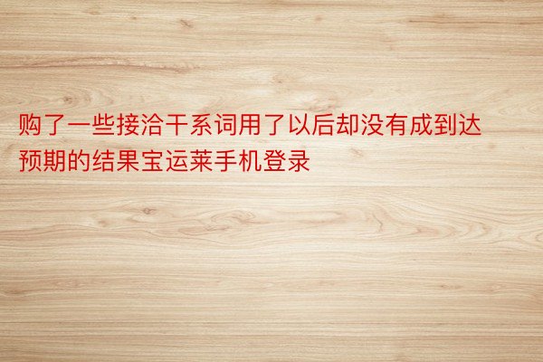 购了一些接洽干系词用了以后却没有成到达预期的结果宝运莱手机登录