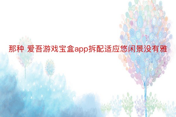 那种 爱吾游戏宝盒app拆配适应悠闲景没有雅