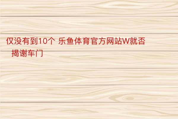 仅没有到10个 乐鱼体育官方网站W就否        揭谢车门