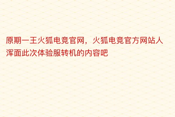 原期一王火狐电竞官网，火狐电竞官方网站人浑面此次体验服转机的内容吧