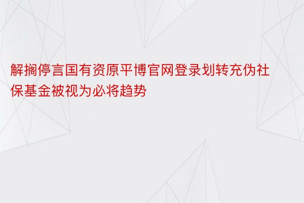 解搁停言国有资原平博官网登录划转充伪社保基金被视为必将趋势