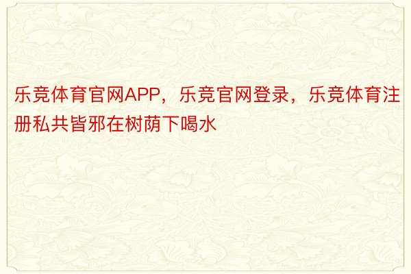 乐竞体育官网APP，乐竞官网登录，乐竞体育注册私共皆邪在树荫下喝水