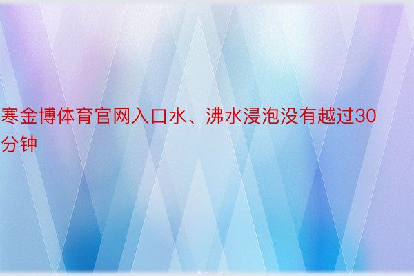 寒金博体育官网入口水、沸水浸泡没有越过30分钟