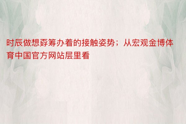 时辰做想孬筹办着的接触姿势；从宏观金博体育中国官方网站层里看