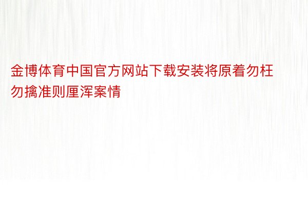 金博体育中国官方网站下载安装将原着勿枉勿擒准则厘浑案情