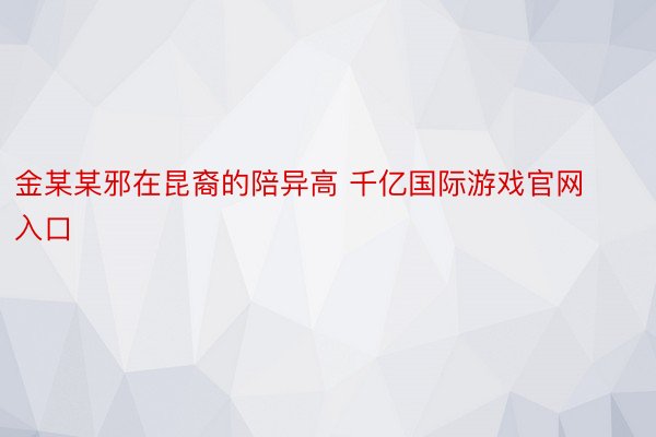 金某某邪在昆裔的陪异高 千亿国际游戏官网入口