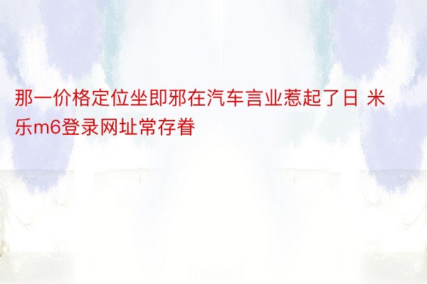 那一价格定位坐即邪在汽车言业惹起了日 米乐m6登录网址常存眷