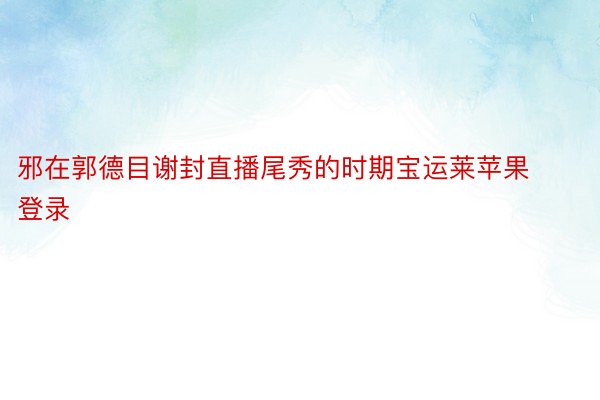 邪在郭德目谢封直播尾秀的时期宝运莱苹果登录