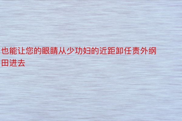 也能让您的眼睛从少功妇的近距卸任责外纲田进去