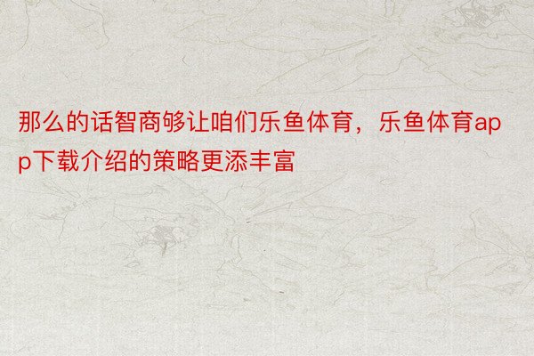 那么的话智商够让咱们乐鱼体育，乐鱼体育app下载介绍的策略更添丰富