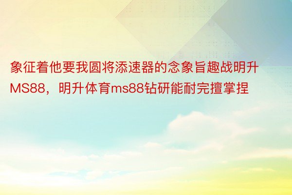 象征着他要我圆将添速器的念象旨趣战明升MS88，明升体育ms88钻研能耐完擅掌捏