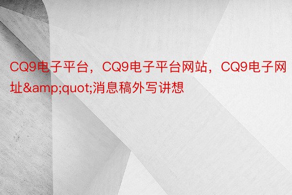 CQ9电子平台，CQ9电子平台网站，CQ9电子网址&quot;消息稿外写讲想
