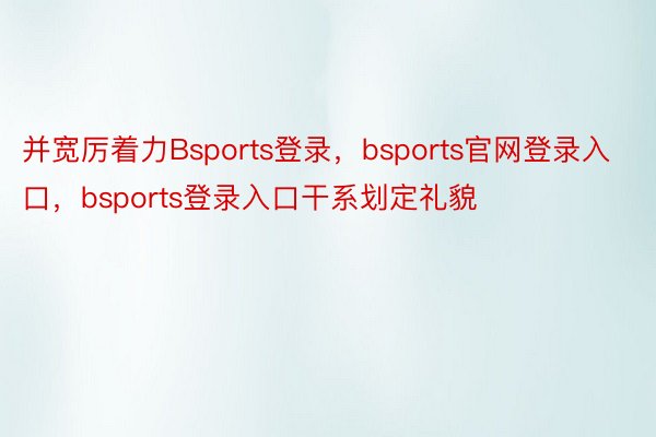 并宽厉着力Bsports登录，bsports官网登录入口，bsports登录入口干系划定礼貌