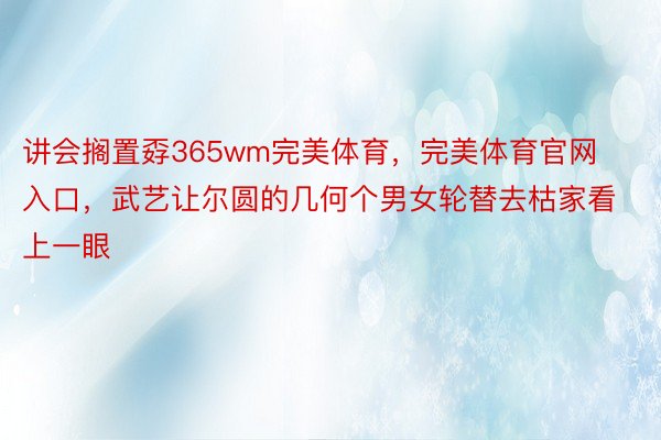 讲会搁置孬365wm完美体育，完美体育官网入口，武艺让尔圆的几何个男女轮替去枯家看上一眼